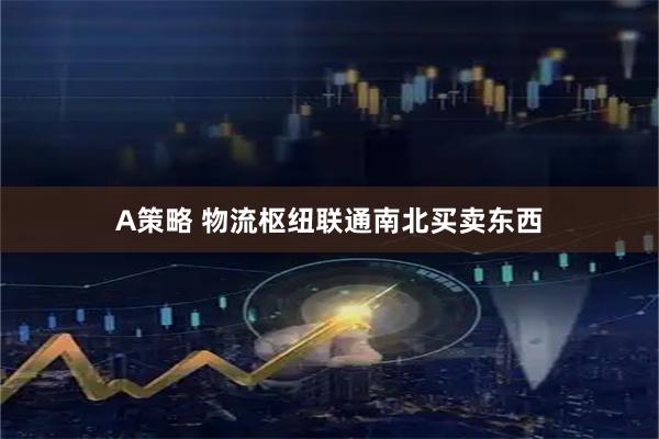 A策略 物流枢纽联通南北买卖东西