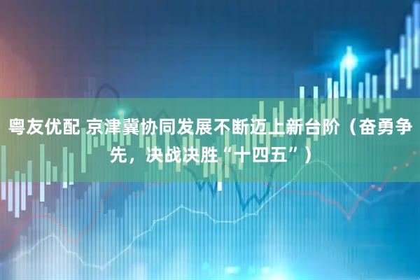 粤友优配 京津冀协同发展不断迈上新台阶（奋勇争先，决战决胜“十四五”）