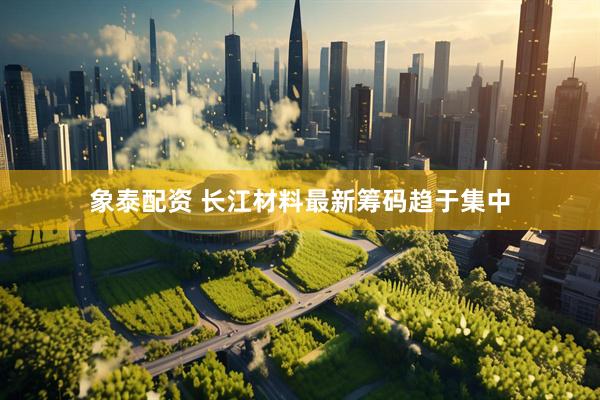 象泰配资 长江材料最新筹码趋于集中