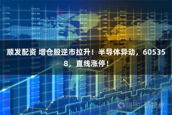 顺发配资 增仓股逆市拉升！半导体异动，605358，直线涨停！