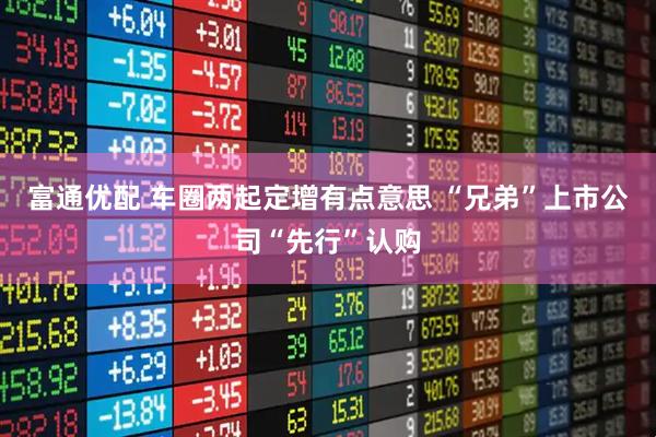 富通优配 车圈两起定增有点意思 “兄弟”上市公司“先行”认购