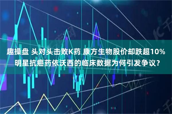 趣操盘 头对头击败K药 康方生物股价却跌超10% 明星抗癌药依沃西的临床数据为何引发争议？