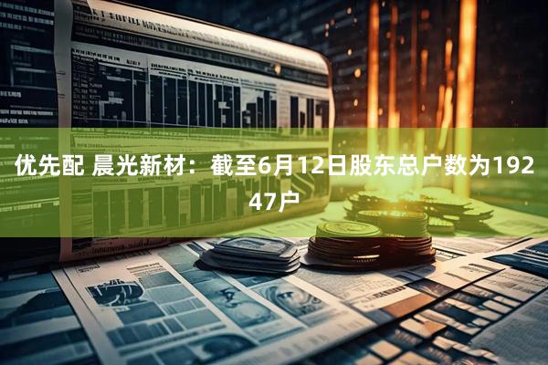 优先配 晨光新材：截至6月12日股东总户数为19247户