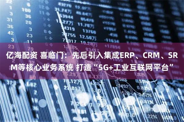亿海配资 喜临门：先后引入集成ERP、CRM、SRM等核心业务系统 打造“5G+工业互联网平台”
