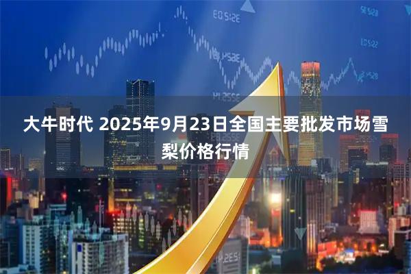 大牛时代 2025年9月23日全国主要批发市场雪梨价格行情