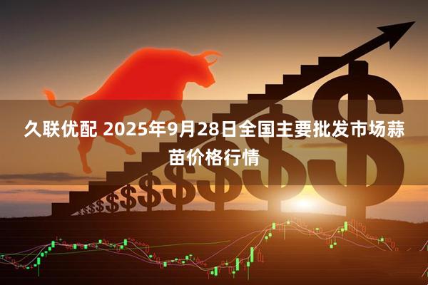 久联优配 2025年9月28日全国主要批发市场蒜苗价格行情
