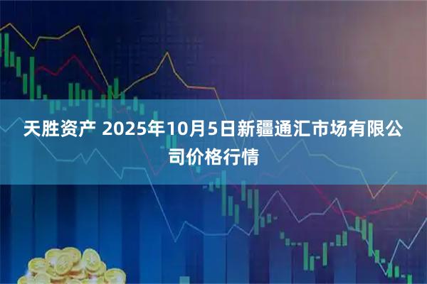 天胜资产 2025年10月5日新疆通汇市场有限公司价格行情