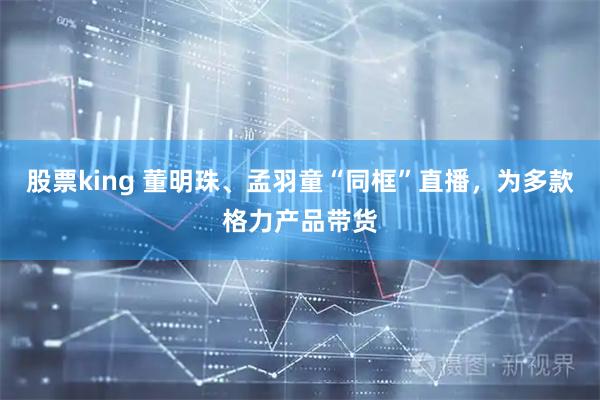 股票king 董明珠、孟羽童“同框”直播，为多款格力产品带货