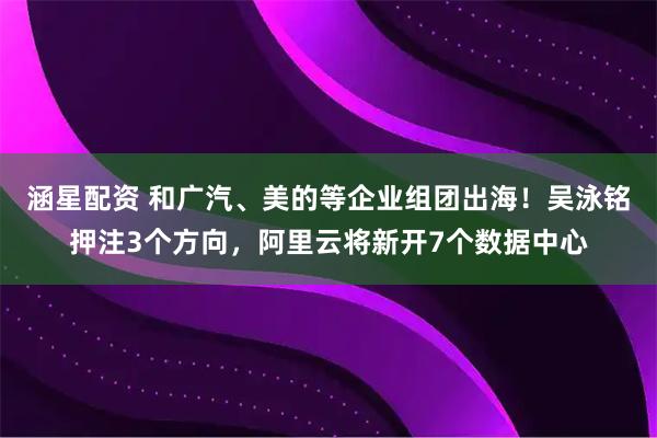 涵星配资 和广汽、美的等企业组团出海！吴泳铭押注3个方向，阿里云将新开7个数据中心