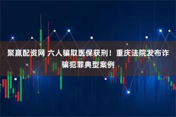 聚赢配资网 六人骗取医保获刑！重庆法院发布诈骗犯罪典型案例