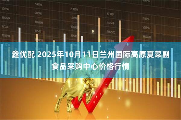 鑫优配 2025年10月11日兰州国际高原夏菜副食品采购中心价格行情