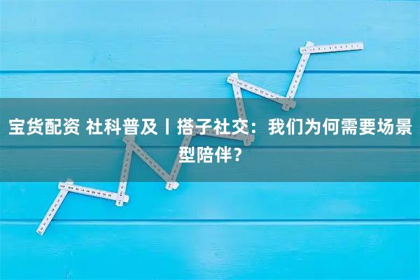 宝货配资 社科普及丨搭子社交：我们为何需要场景型陪伴？