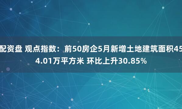 配资盘 观点指数：前50房企5月新增土地建筑面积454.01万平方米 环比上升30.85%