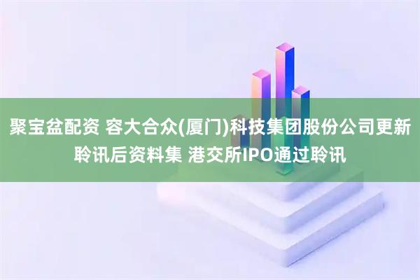 聚宝盆配资 容大合众(厦门)科技集团股份公司更新聆讯后资料集 港交所IPO通过聆讯