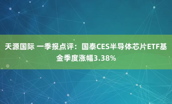 天源国际 一季报点评：国泰CES半导体芯片ETF基金季度涨幅3.38%
