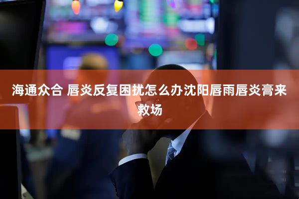 海通众合 唇炎反复困扰怎么办沈阳唇雨唇炎膏来救场