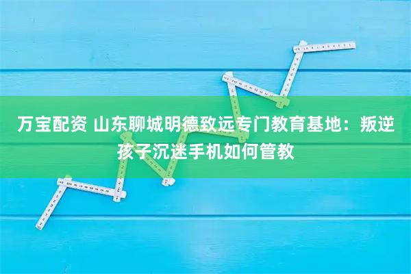 万宝配资 山东聊城明德致远专门教育基地：叛逆孩子沉迷手机如何管教